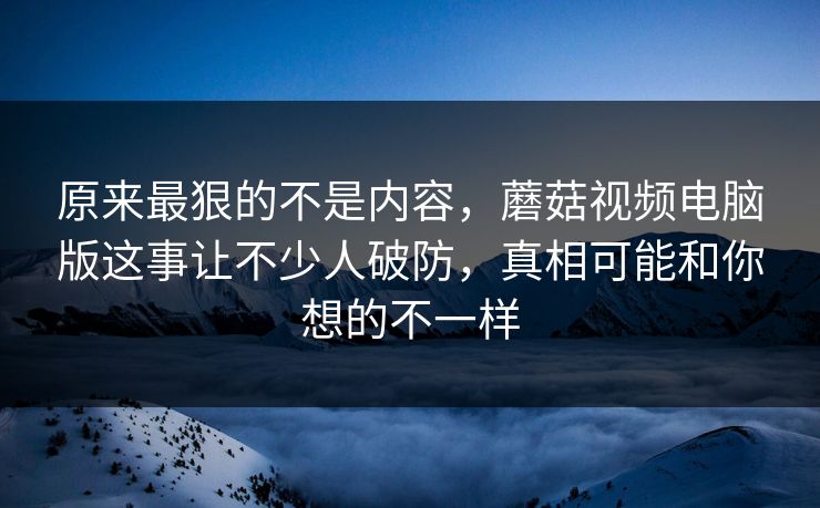 原来最狠的不是内容，蘑菇视频电脑版这事让不少人破防，真相可能和你想的不一样
