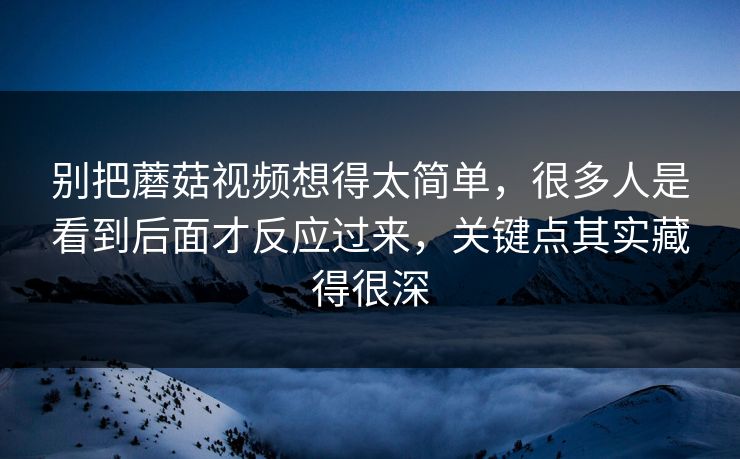 别把蘑菇视频想得太简单，很多人是看到后面才反应过来，关键点其实藏得很深