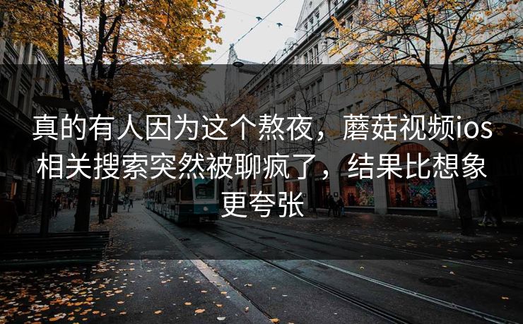 真的有人因为这个熬夜，蘑菇视频ios相关搜索突然被聊疯了，结果比想象更夸张