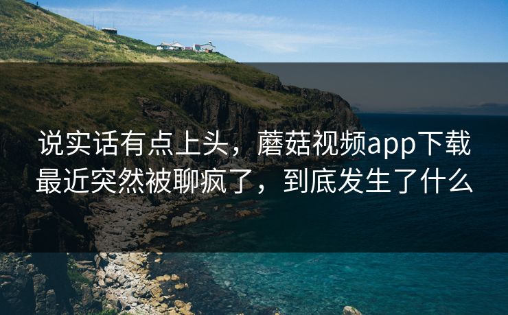 说实话有点上头，蘑菇视频app下载最近突然被聊疯了，到底发生了什么