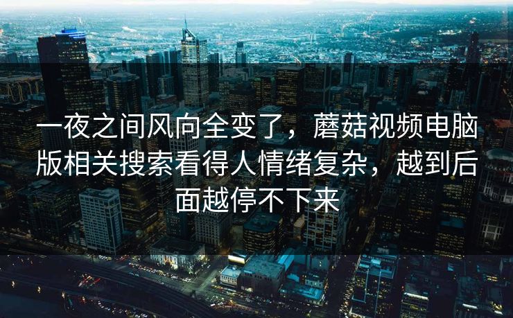 一夜之间风向全变了，蘑菇视频电脑版相关搜索看得人情绪复杂，越到后面越停不下来
