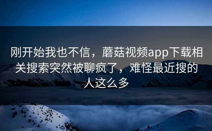 刚开始我也不信，蘑菇视频app下载相关搜索突然被聊疯了，难怪最近搜的人这么多