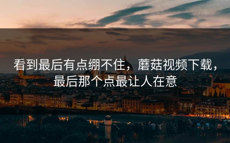 看到最后有点绷不住，蘑菇视频下载，最后那个点最让人在意
