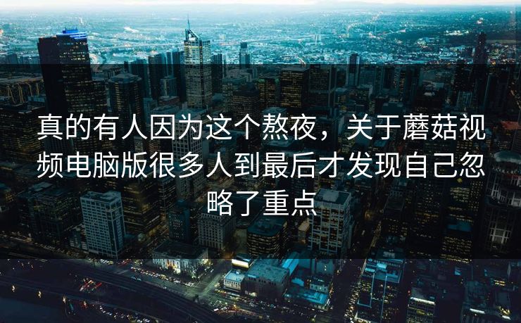 真的有人因为这个熬夜，关于蘑菇视频电脑版很多人到最后才发现自己忽略了重点