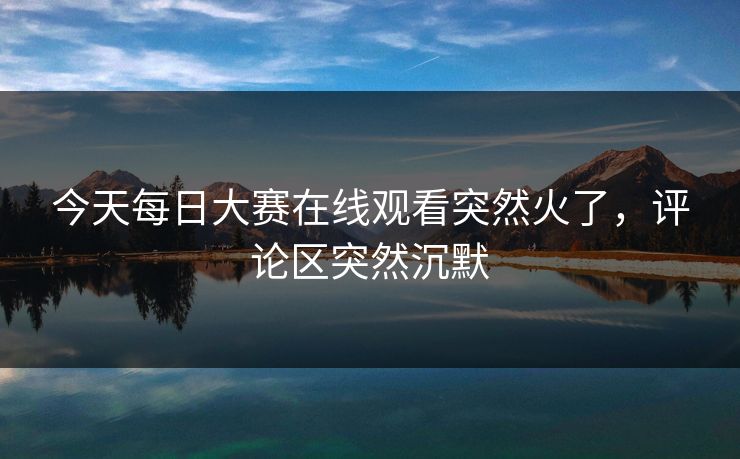 今天每日大赛在线观看突然火了，评论区突然沉默  第1张