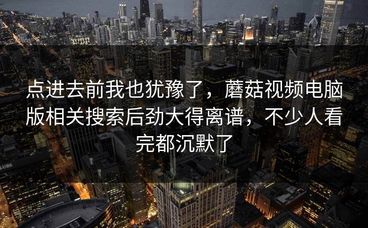 点进去前我也犹豫了，蘑菇视频电脑版相关搜索后劲大得离谱，不少人看完都沉默了