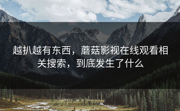 越扒越有东西,蘑菇影视在线观看相关搜索,到底发生了什么 第1张 越扒越有东西,蘑菇影视在线观看相关搜索,到底发生了什么 第1张