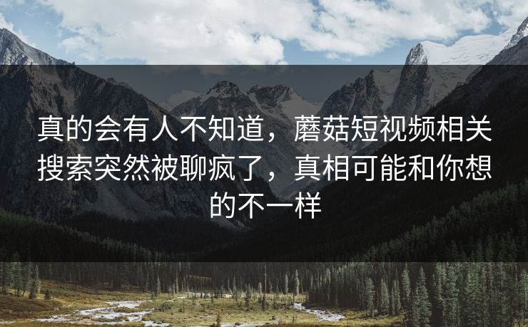 真的会有人不知道,蘑菇短视频相关搜索突然被聊疯了,真相可能和你想的不一样 第1张 真的会有人不知道,蘑菇短视频相关搜索突然被聊疯了,真相可能和你想的不一样 第1张