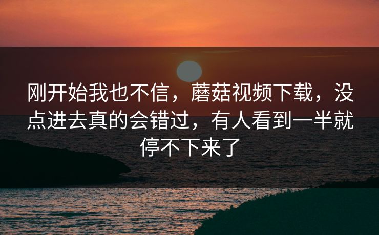 刚开始我也不信，蘑菇视频下载，没点进去真的会错过，有人看到一半就停不下来了  第1张