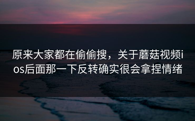 原来大家都在偷偷搜，关于蘑菇视频ios后面那一下反转确实很会拿捏情绪  第1张