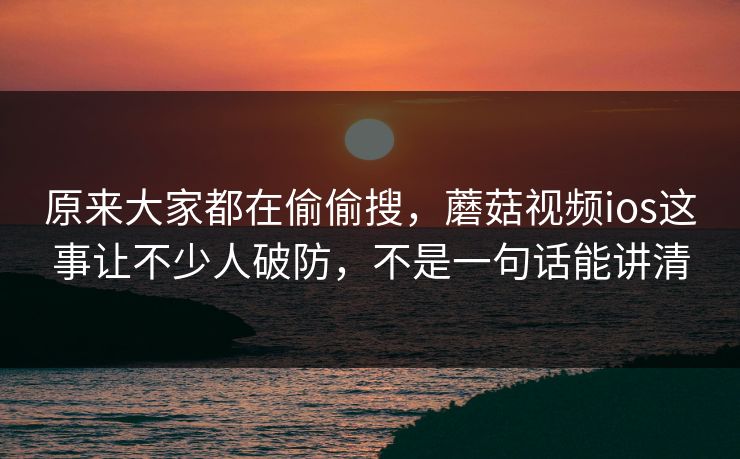 原来大家都在偷偷搜，蘑菇视频ios这事让不少人破防，不是一句话能讲清  第1张