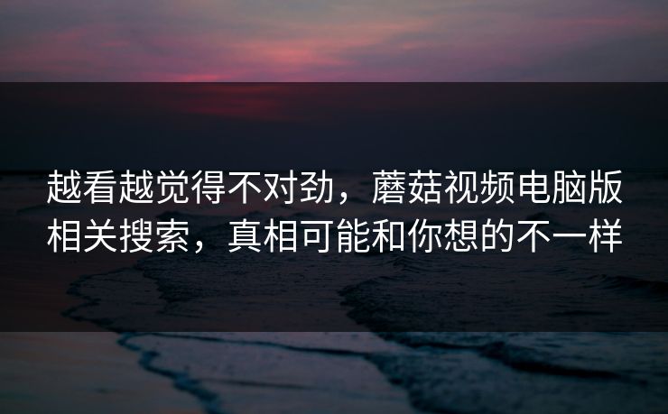 越看越觉得不对劲，蘑菇视频电脑版相关搜索，真相可能和你想的不一样  第1张