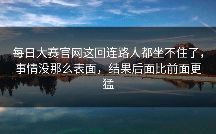 每日大赛官网这回连路人都坐不住了,事情没那么表面,结果后面比前面更猛 第1张 每日大赛官网这回连路人都坐不住了,事情没那么表面,结果后面比前面更猛 第1张