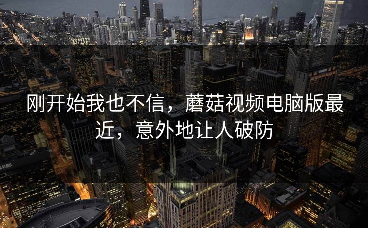 刚开始我也不信，蘑菇视频电脑版最近，意外地让人破防  第1张
