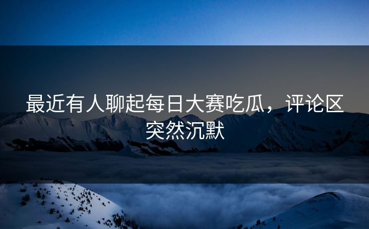 最近有人聊起每日大赛吃瓜，评论区突然沉默  第1张