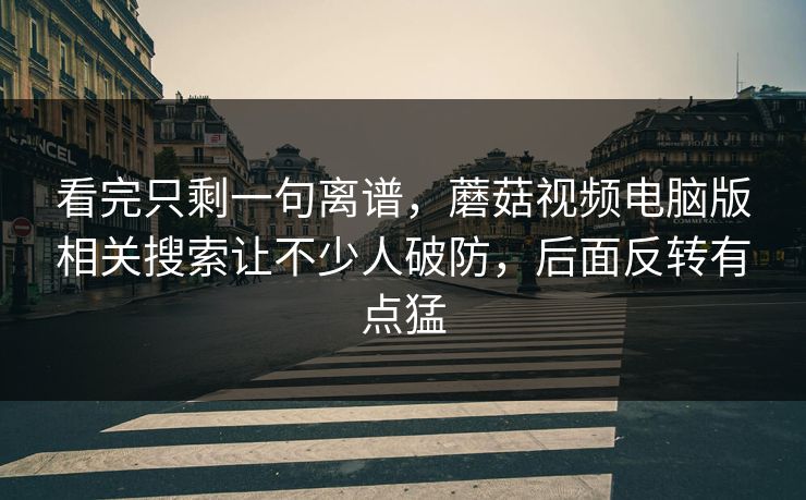 看完只剩一句离谱，蘑菇视频电脑版相关搜索让不少人破防，后面反转有点猛  第1张