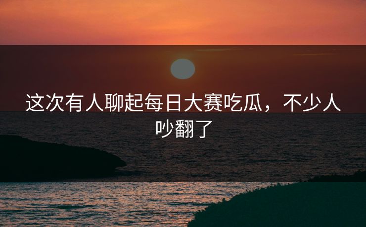 这次有人聊起每日大赛吃瓜，不少人吵翻了  第1张