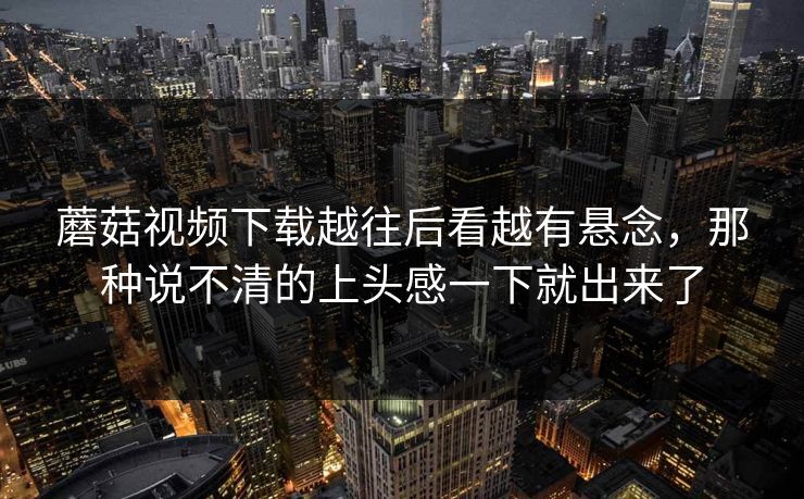 蘑菇视频下载越往后看越有悬念,那种说不清的上头感一下就出来了 第1张 蘑菇视频下载越往后看越有悬念,那种说不清的上头感一下就出来了 第1张