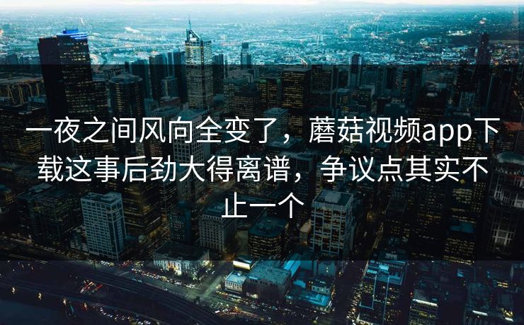 一夜之间风向全变了，蘑菇视频app下载这事后劲大得离谱，争议点其实不止一个  第1张