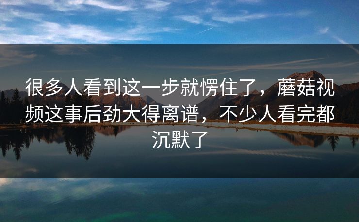 很多人看到这一步就愣住了,蘑菇视频这事后劲大得离谱,不少人看完都沉默了 第1张 很多人看到这一步就愣住了,蘑菇视频这事后劲大得离谱,不少人看完都沉默了 第1张