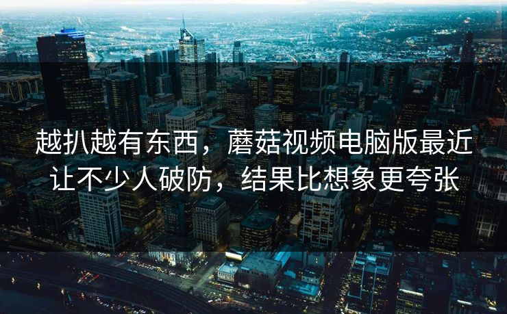 越扒越有东西,蘑菇视频电脑版最近让不少人破防,结果比想象更夸张 第1张 越扒越有东西,蘑菇视频电脑版最近让不少人破防,结果比想象更夸张 第1张