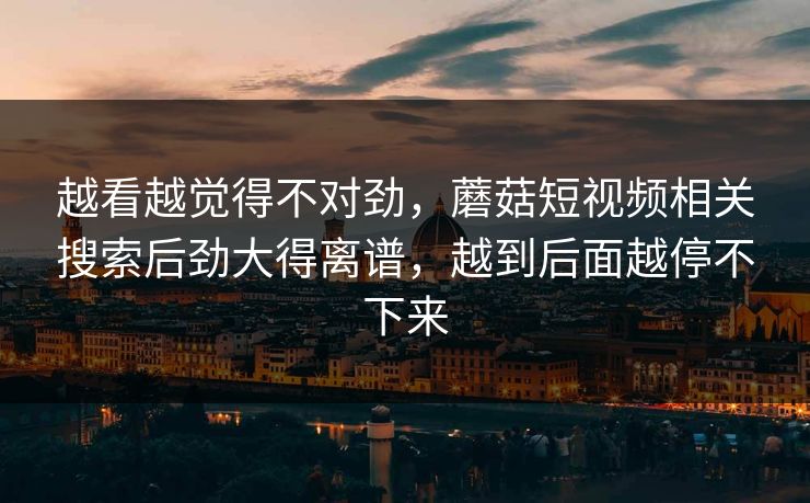 越看越觉得不对劲,蘑菇短视频相关搜索后劲大得离谱,越到后面越停不下来 第1张 越看越觉得不对劲,蘑菇短视频相关搜索后劲大得离谱,越到后面越停不下来 第1张