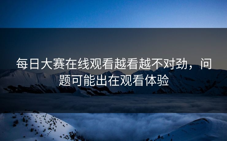 每日大赛在线观看越看越不对劲，问题可能出在观看体验  第1张