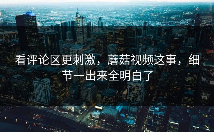 看评论区更刺激，蘑菇视频这事，细节一出来全明白了  第1张