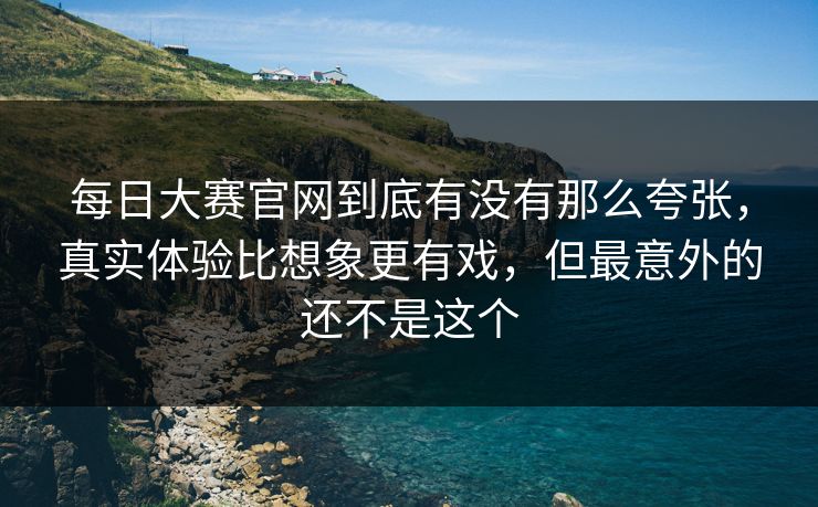 每日大赛官网到底有没有那么夸张,真实体验比想象更有戏,但最意外的还不是这个 第1张 每日大赛官网到底有没有那么夸张,真实体验比想象更有戏,但最意外的还不是这个 第1张