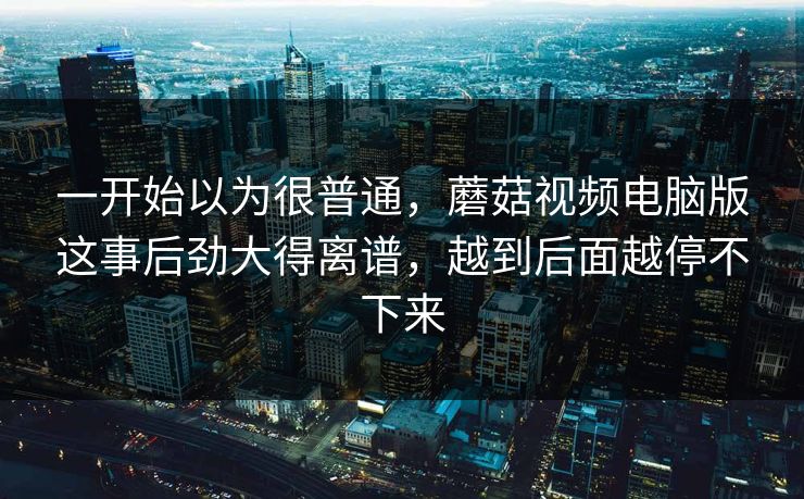 一开始以为很普通，蘑菇视频电脑版这事后劲大得离谱，越到后面越停不下来  第1张