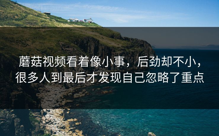蘑菇视频看着像小事，后劲却不小，很多人到最后才发现自己忽略了重点  第1张