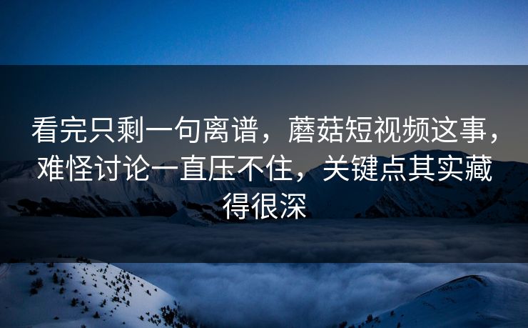 看完只剩一句离谱，蘑菇短视频这事，难怪讨论一直压不住，关键点其实藏得很深  第1张
