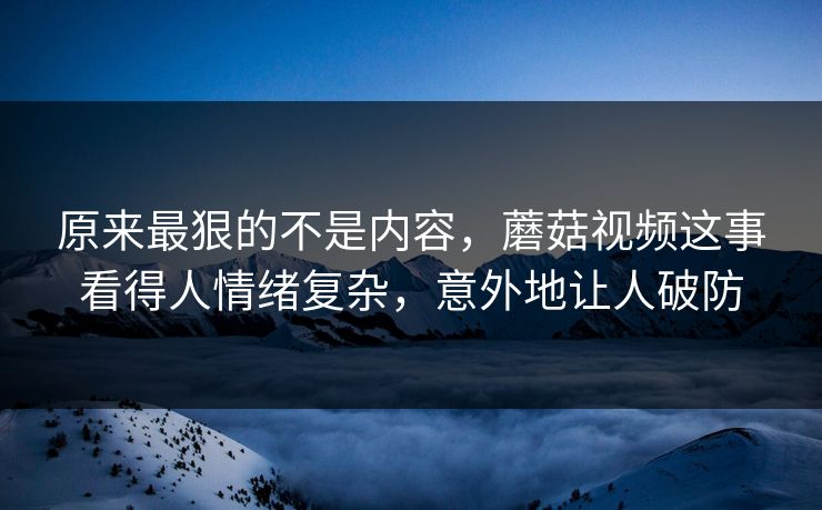原来最狠的不是内容,蘑菇视频这事看得人情绪复杂,意外地让人破防 第1张 原来最狠的不是内容,蘑菇视频这事看得人情绪复杂,意外地让人破防 第1张