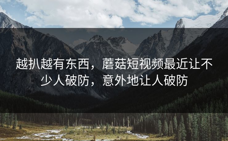 越扒越有东西，蘑菇短视频最近让不少人破防，意外地让人破防  第1张