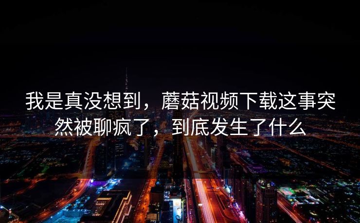 我是真没想到,蘑菇视频下载这事突然被聊疯了,到底发生了什么 第1张 我是真没想到,蘑菇视频下载这事突然被聊疯了,到底发生了什么 第1张